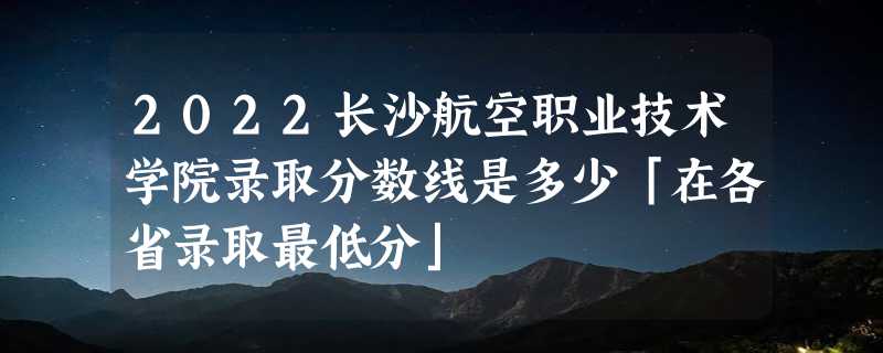 2022长沙航空职业技术学院录取分数线是多少「在各省录取最低分」