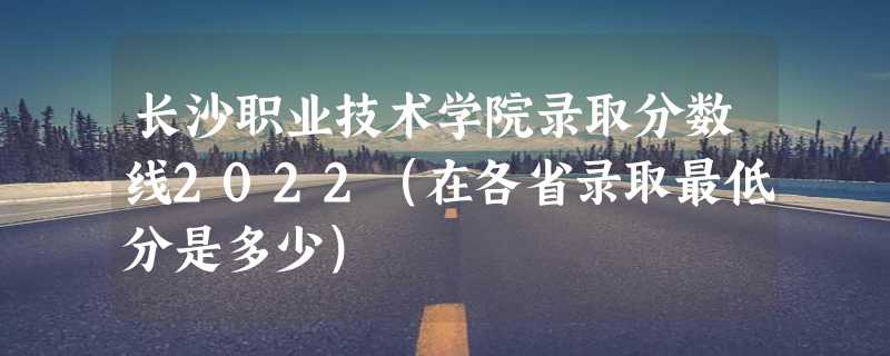 长沙职业技术学院录取分数线2022（在各省录取最低分是多少）