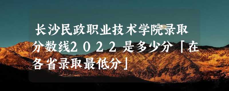 长沙民政职业技术学院录取分数线2022是多少分「在各省录取最低分」