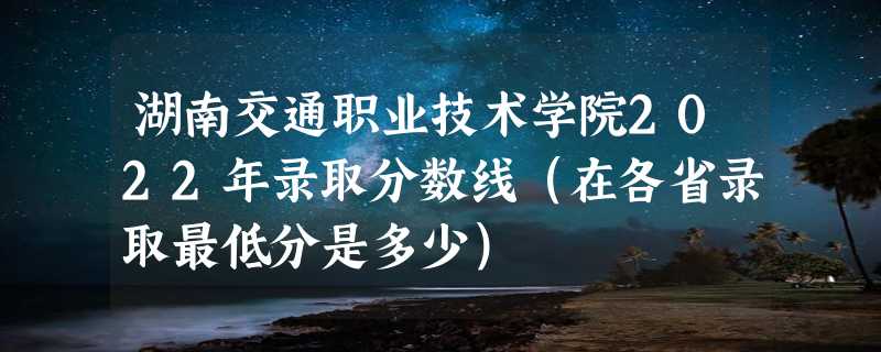 湖南交通职业技术学院2022年录取分数线（在各省录取最低分是多少）