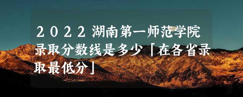 2022湖南第一师范学院录取分数线是多少「在各省录取最低分」