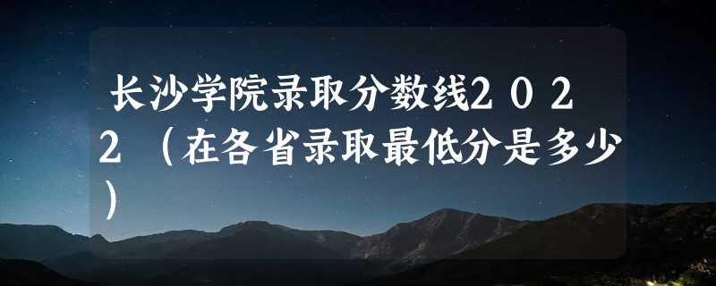 长沙学院录取分数线2022（在各省录取最低分是多少）