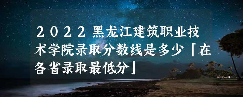 2022黑龙江建筑职业技术学院录取分数线是多少「在各省录取最低分」