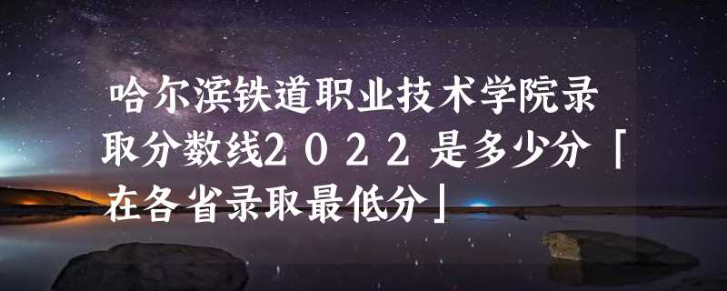 哈尔滨铁道职业技术学院录取分数线2022是多少分「在各省录取最低分」