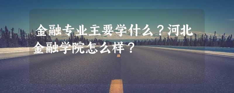 金融专业主要学什么？河北金融学院怎么样？