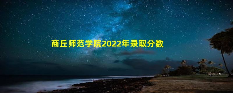 商丘师范学院2022年录取分数线是多少「在各省录取最低分」