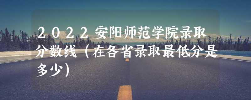 2022安阳师范学院录取分数线（在各省录取最低分是多少）