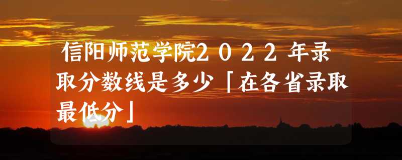 信阳师范学院2022年录取分数线是多少「在各省录取最低分」