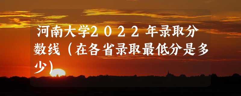 河南大学2022年录取分数线（在各省录取最低分是多少）