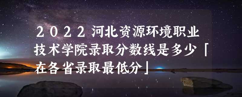 2022河北资源环境职业技术学院录取分数线是多少「在各省录取最低分」