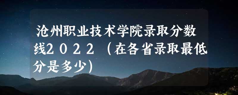 沧州职业技术学院录取分数线2022（在各省录取最低分是多少）