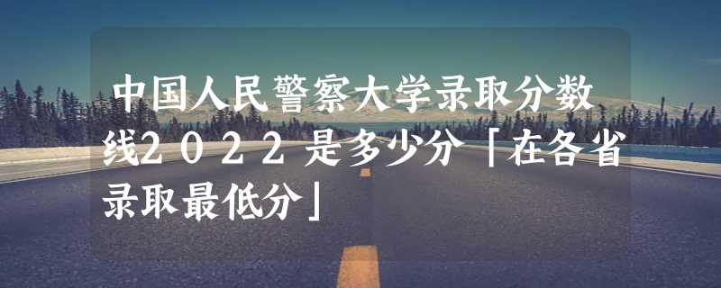 中国人民警察大学录取分数线2022是多少分「在各省录取最低分」