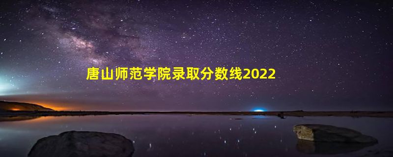 唐山师范学院录取分数线2022是多少分「在各省录取最低分」