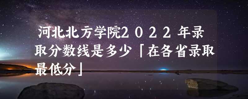 河北北方学院2022年录取分数线是多少「在各省录取最低分」