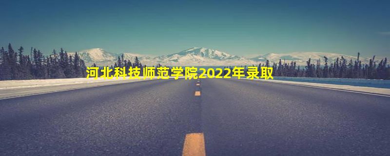 河北科技师范学院2022年录取分数线（在各省录取最低分是多少）