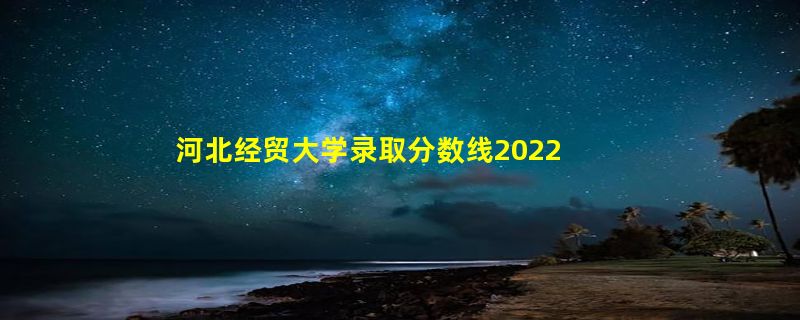 河北经贸大学录取分数线2022（在各省录取最低分是多少）