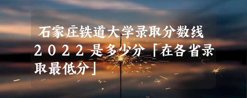 石家庄铁道大学录取分数线2022是多少分「在各省录取最低分」