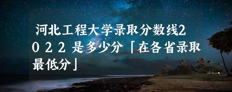 河北工程大学录取分数线2022是多少分「在各省录取最低分」