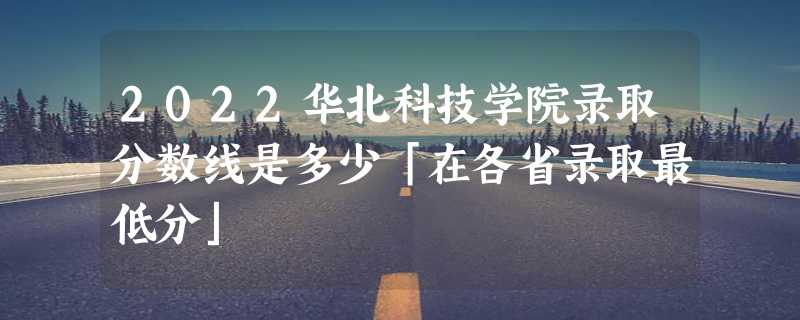 2022华北科技学院录取分数线是多少「在各省录取最低分」