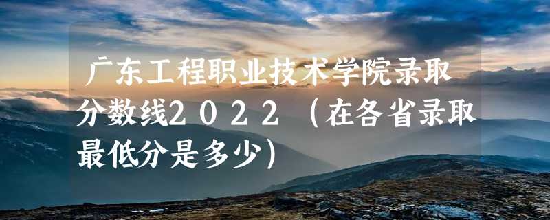 广东工程职业技术学院录取分数线2022（在各省录取最低分是多少）