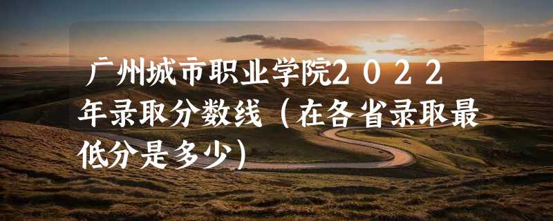 广州城市职业学院2022年录取分数线（在各省录取最低分是多少）