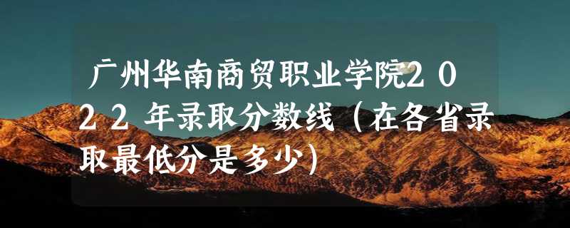 广州华南商贸职业学院2022年录取分数线（在各省录取最低分是多少）