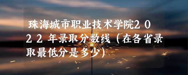 珠海城市职业技术学院2022年录取分数线（在各省录取最低分是多少）