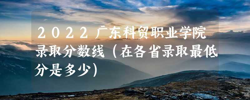 2022广东科贸职业学院录取分数线（在各省录取最低分是多少）