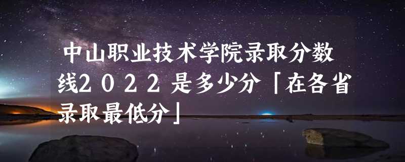 中山职业技术学院录取分数线2022是多少分「在各省录取最低分」