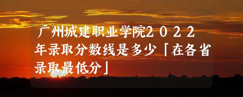 广州城建职业学院2022年录取分数线是多少「在各省录取最低分」