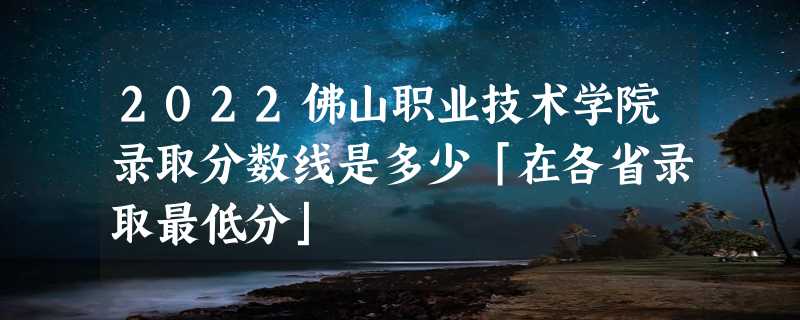 2022佛山职业技术学院录取分数线是多少「在各省录取最低分」