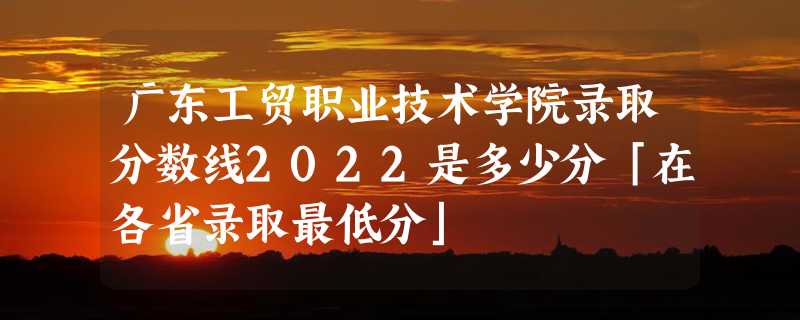 广东工贸职业技术学院录取分数线2022是多少分「在各省录取最低分」