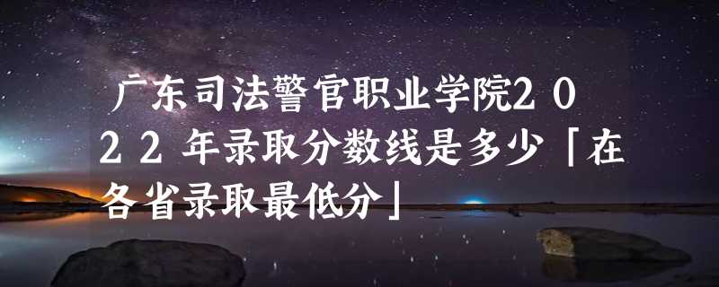 广东司法警官职业学院2022年录取分数线是多少「在各省录取最低分」