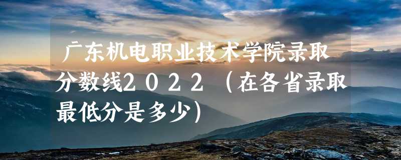 广东机电职业技术学院录取分数线2022（在各省录取最低分是多少）