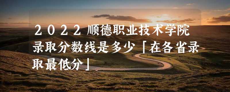 2022顺德职业技术学院录取分数线是多少「在各省录取最低分」