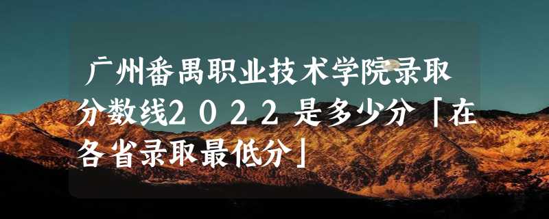 广州番禺职业技术学院录取分数线2022是多少分「在各省录取最低分」