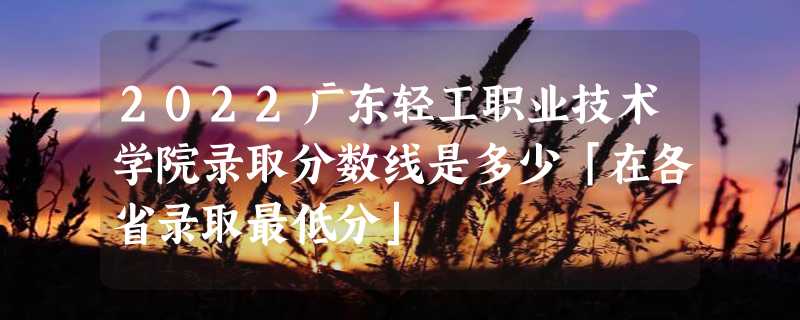 2022广东轻工职业技术学院录取分数线是多少「在各省录取最低分」