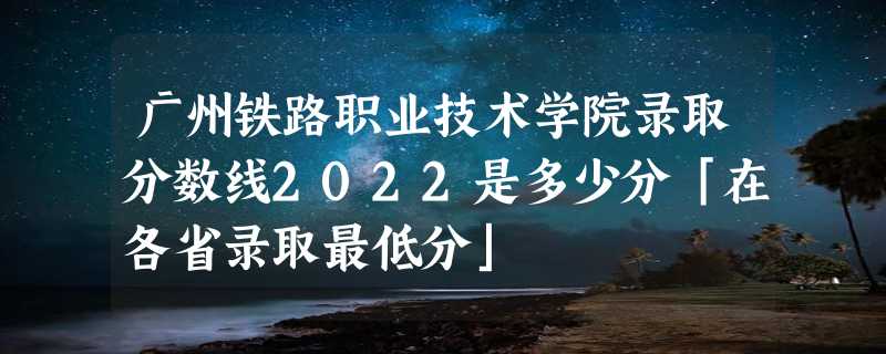 广州铁路职业技术学院录取分数线2022是多少分「在各省录取最低分」