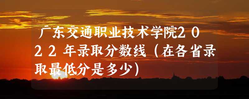 广东交通职业技术学院2022年录取分数线（在各省录取最低分是多少）