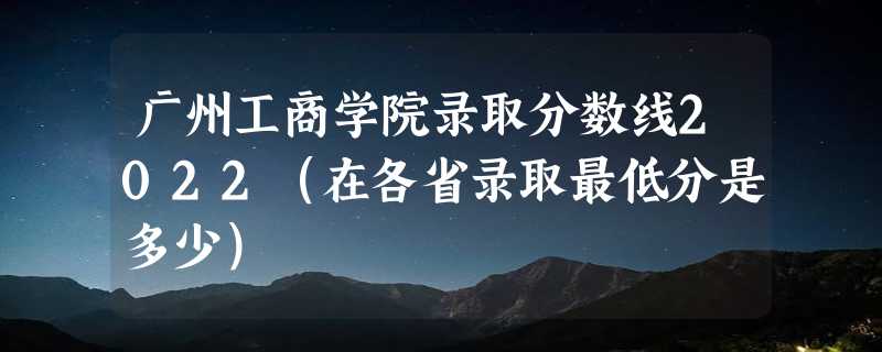 广州工商学院录取分数线2022（在各省录取最低分是多少）