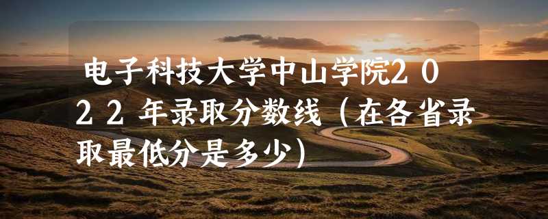 电子科技大学中山学院2022年录取分数线（在各省录取最低分是多少）