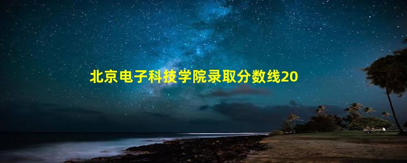 北京电子科技学院录取分数线2022是多少分「在各省录取最低分」