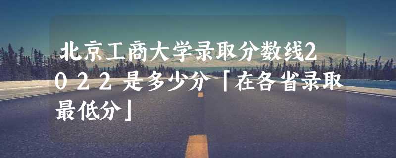 北京工商大学录取分数线2022是多少分「在各省录取最低分」