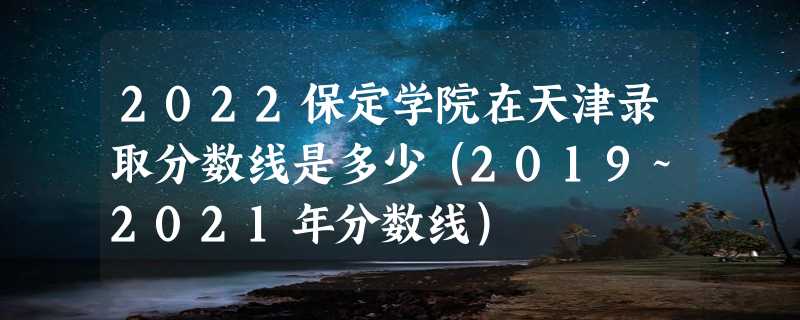 2022保定学院在天津录取分数线是多少（2019~2021年分数线）