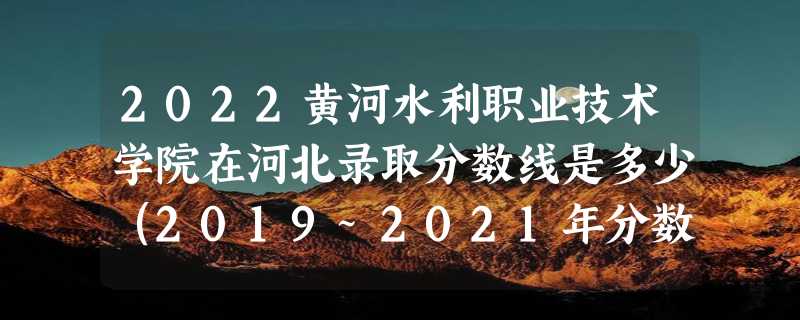 2022黄河水利职业技术学院在河北录取分数线是多少（2019~2021年分数线）