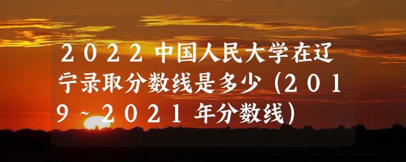 2022中国人民大学在辽宁录取分数线是多少（2019~2021年分数线）