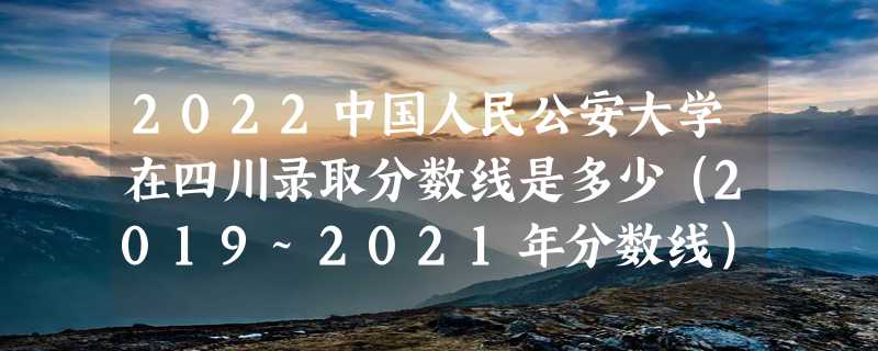 2022中国人民公安大学在四川录取分数线是多少（2019~2021年分数线）