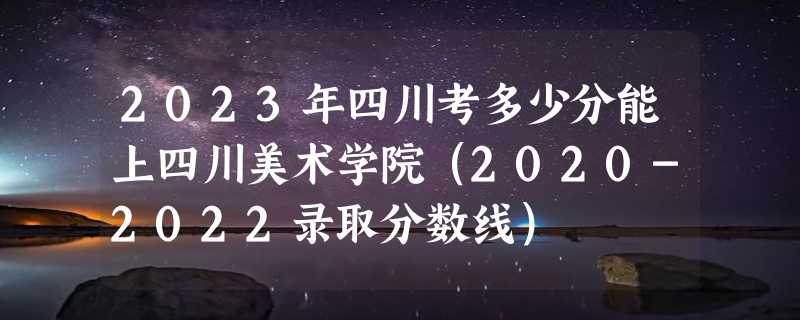 2023年四川考多少分能上四川美术学院（2020-2022录取分数线）