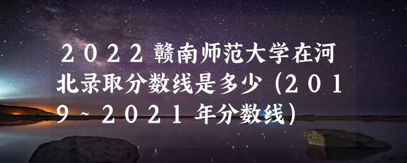 2022赣南师范大学在河北录取分数线是多少（2019~2021年分数线）