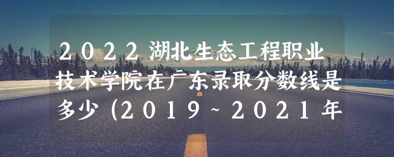 2022湖北生态工程职业技术学院在广东录取分数线是多少（2019~2021年分数线）